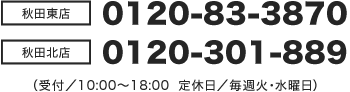 【秋田東店】0120-83-3870/【秋田北店】0120-301-889(受付時間/10:00~18:00 定休日/毎週火・水曜日)