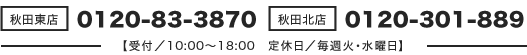 【秋田東店】0120-83-3870/【秋田北店】0120-301-889(受付時間/10:00~18:00 定休日/毎週火・水曜日)