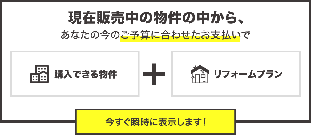 現在販売中の物件の中からあなたの今のご予算に合わせたお支払で購入できる物件とリフォームプランを今すぐ瞬時に表示します。